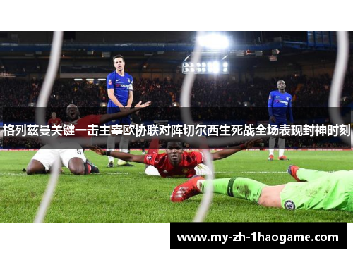 格列兹曼关键一击主宰欧协联对阵切尔西生死战全场表现封神时刻